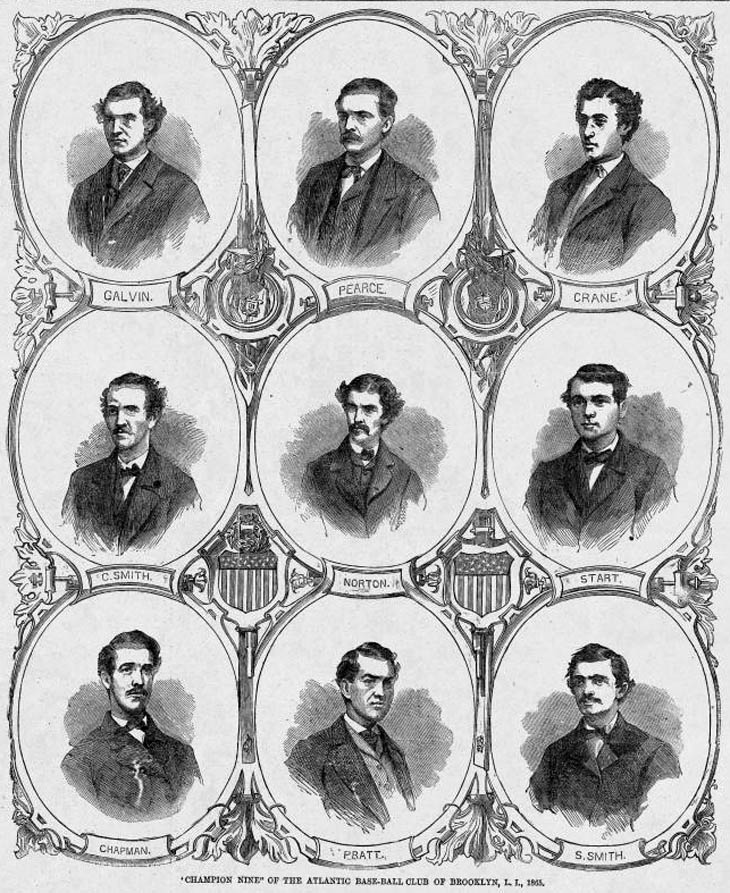 Baseball history Illustration: “Champion Nine” of the Atlantic Base-Ball Club of Brooklyn, L.I., 1865. At the end of the 1865 season the Atlantics moved their undefeated record to 43-0-1 and captured their second championship in a row.  Top Row (L to R): John Galvin, Short Stop; Dickey Pearce, Catcher; Fred Crane, Second Base; Second Row (L to R): Charlie Smith, Third Base; Norton, Centre Field; Joe Start, First Base; Third Row (L to R): Jack Chapman, Left Field; Tom Pratt, Pitcher and Sid Smith, Right Field. Click photo to return to previous page.
